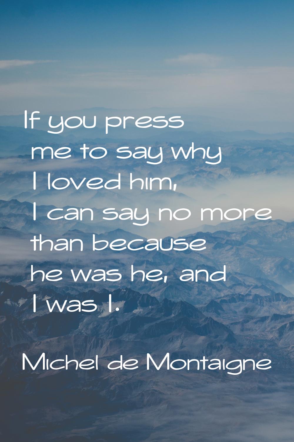 If you press me to say why I loved him, I can say no more than because he was he, and I was I.