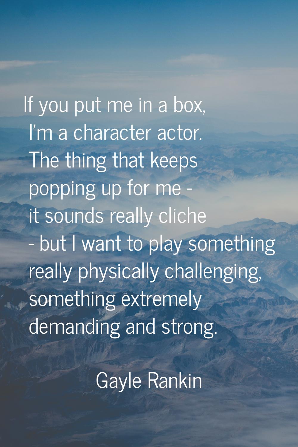 If you put me in a box, I'm a character actor. The thing that keeps popping up for me - it sounds r
