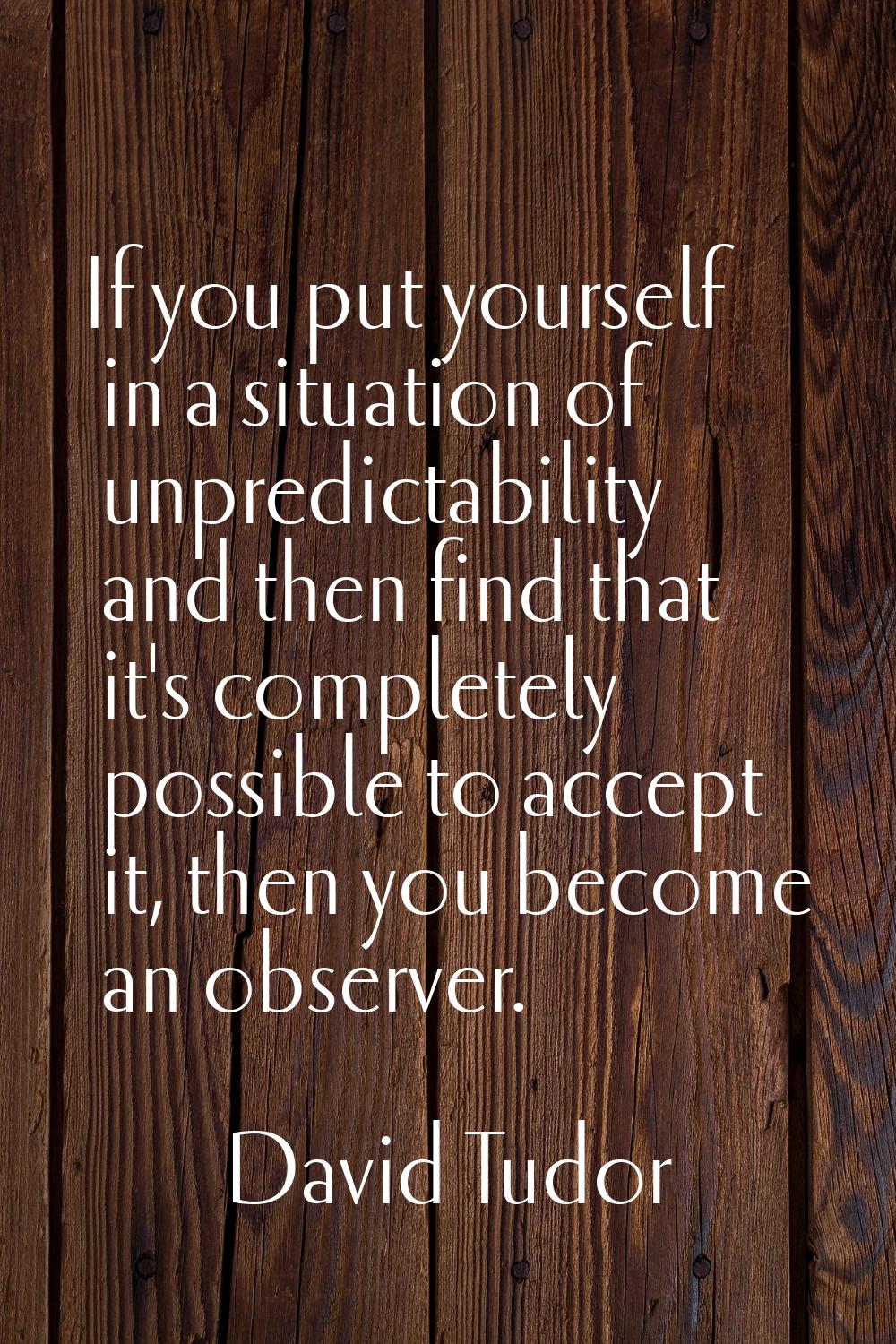 If you put yourself in a situation of unpredictability and then find that it's completely possible 