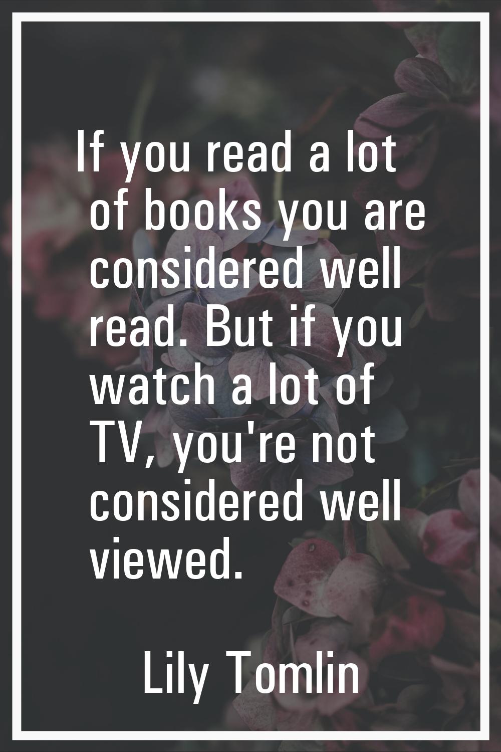 If you read a lot of books you are considered well read. But if you watch a lot of TV, you're not c