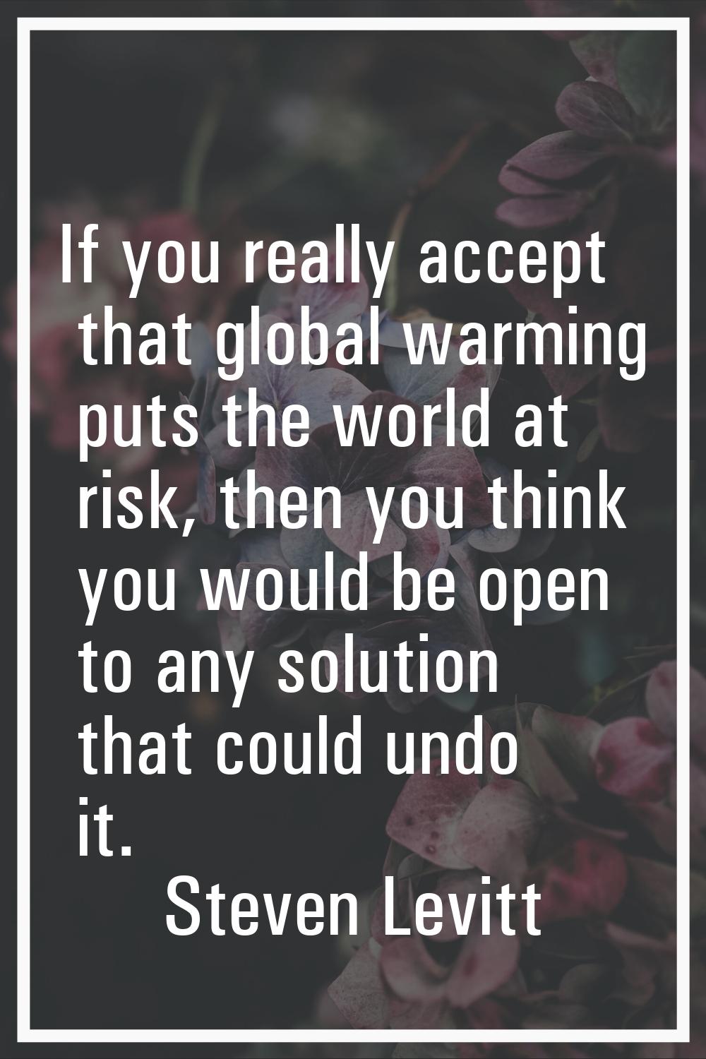 If you really accept that global warming puts the world at risk, then you think you would be open t