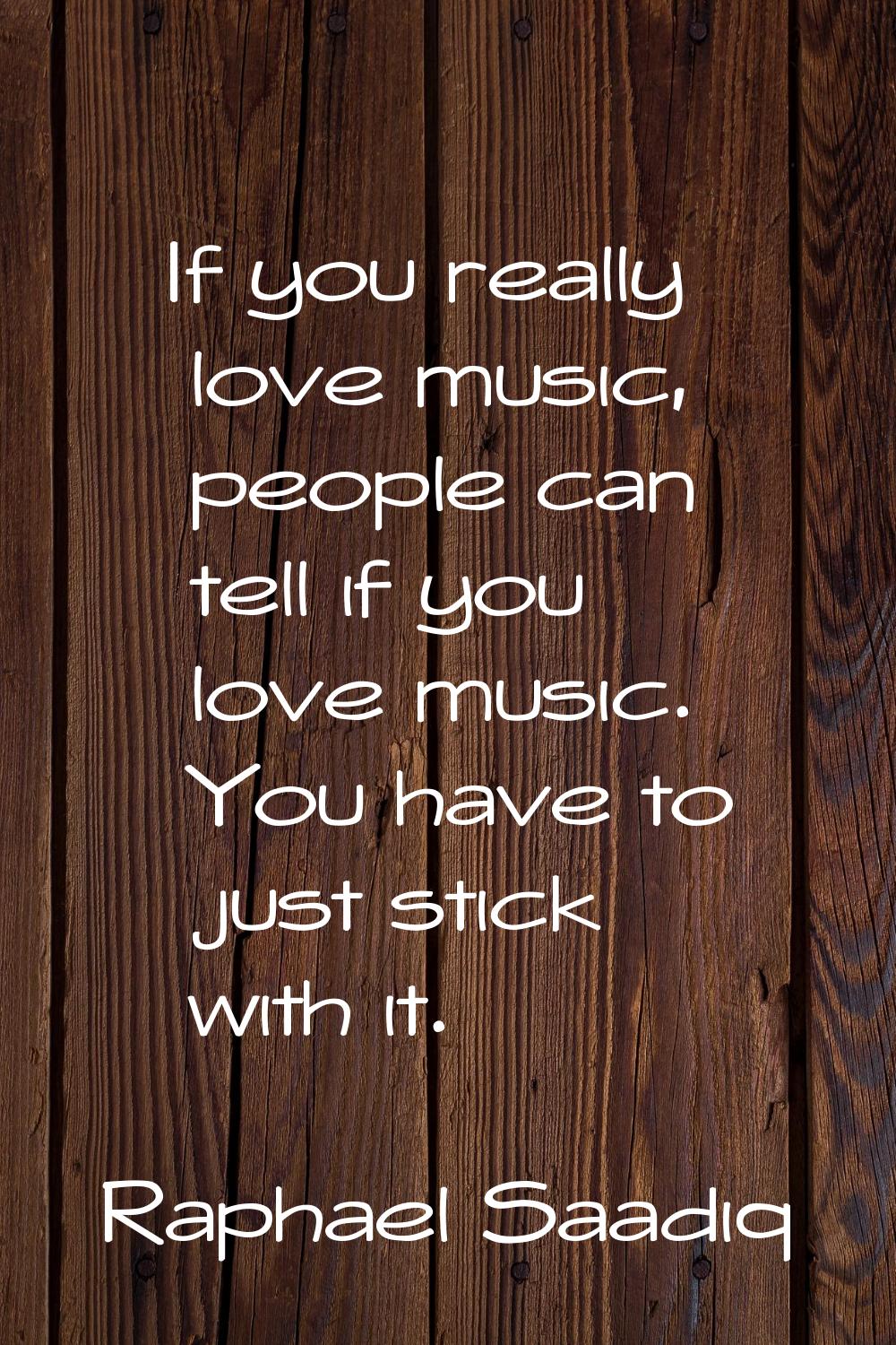 If you really love music, people can tell if you love music. You have to just stick with it.