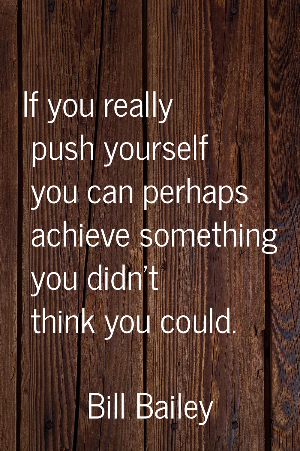 If you really push yourself you can perhaps achieve something you didn't think you could.