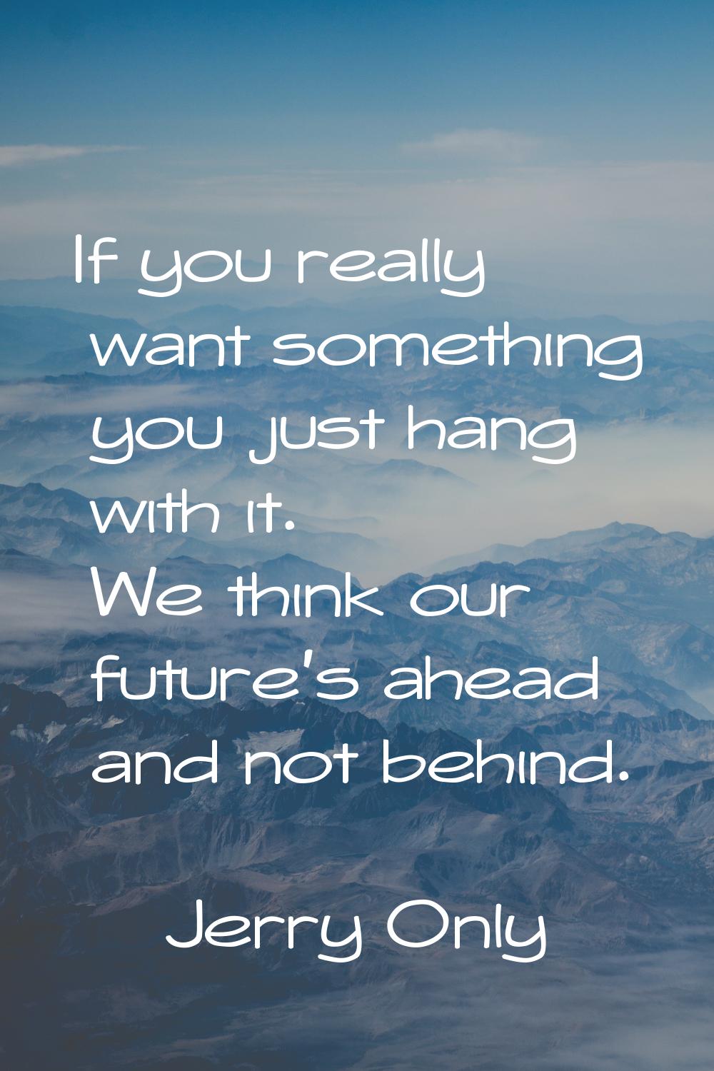 If you really want something you just hang with it. We think our future's ahead and not behind.