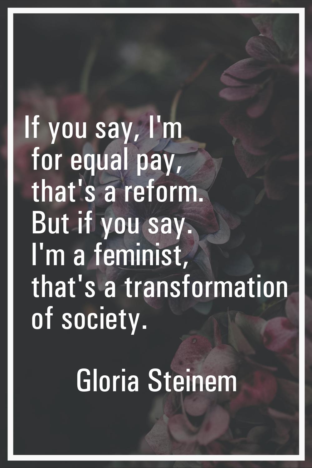 If you say, I'm for equal pay, that's a reform. But if you say. I'm a feminist, that's a transforma