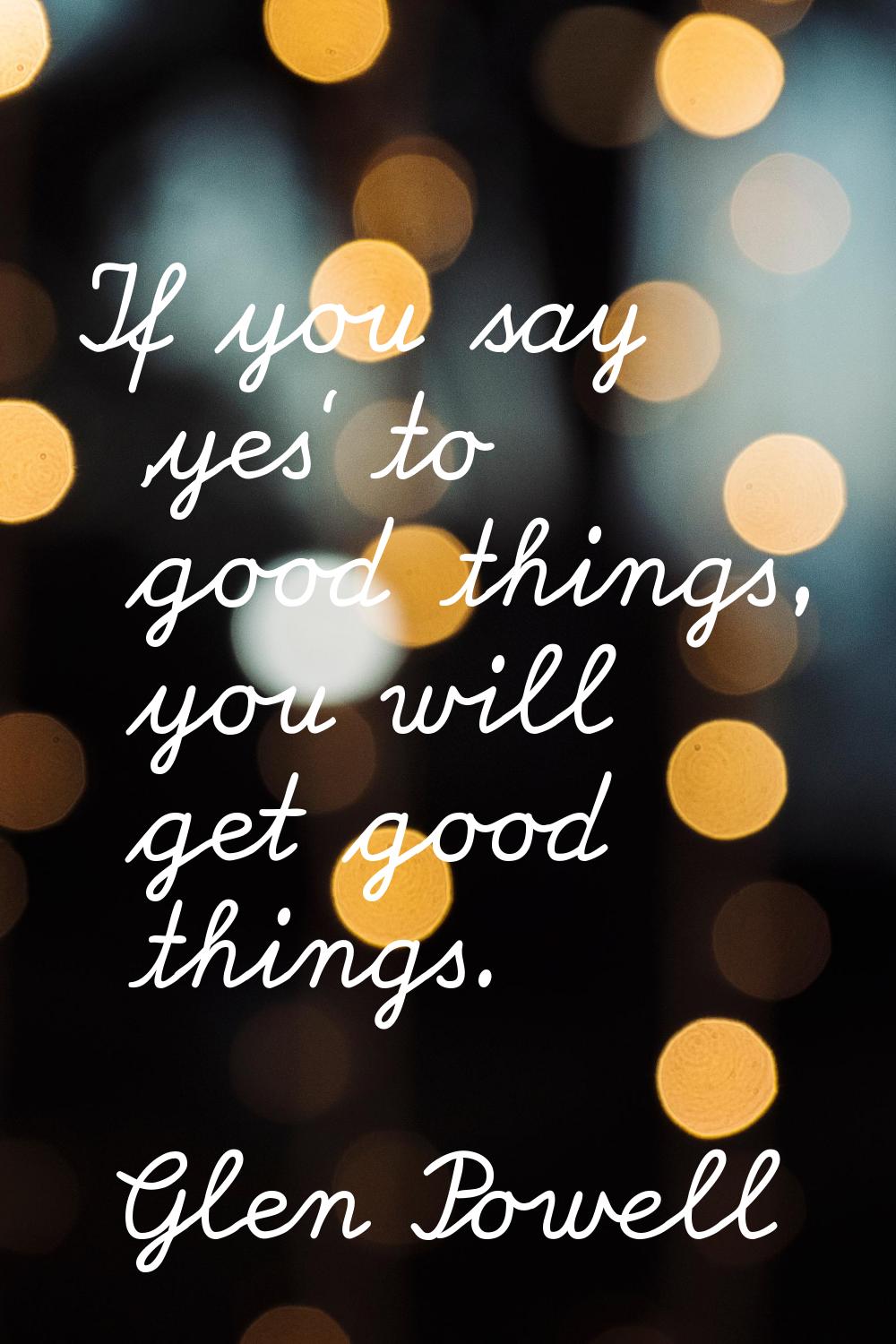 If you say 'yes' to good things, you will get good things.