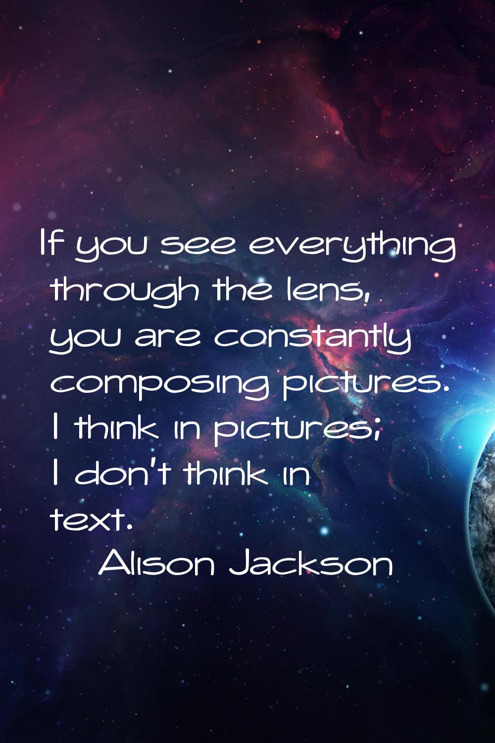 If you see everything through the lens, you are constantly composing pictures. I think in pictures;