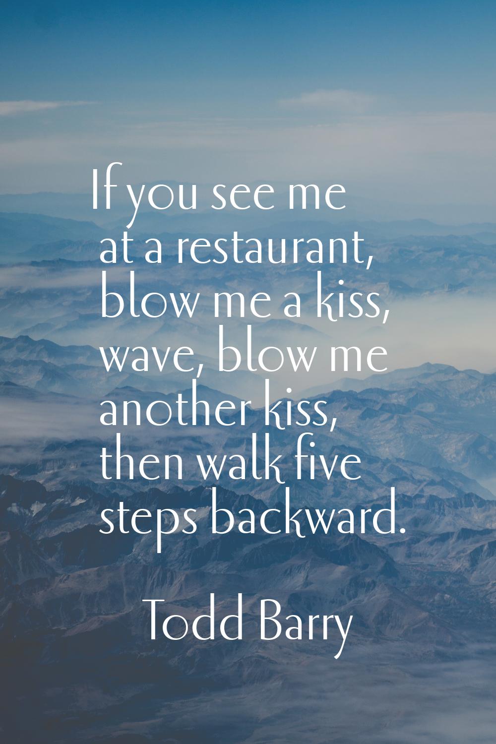 If you see me at a restaurant, blow me a kiss, wave, blow me another kiss, then walk five steps bac