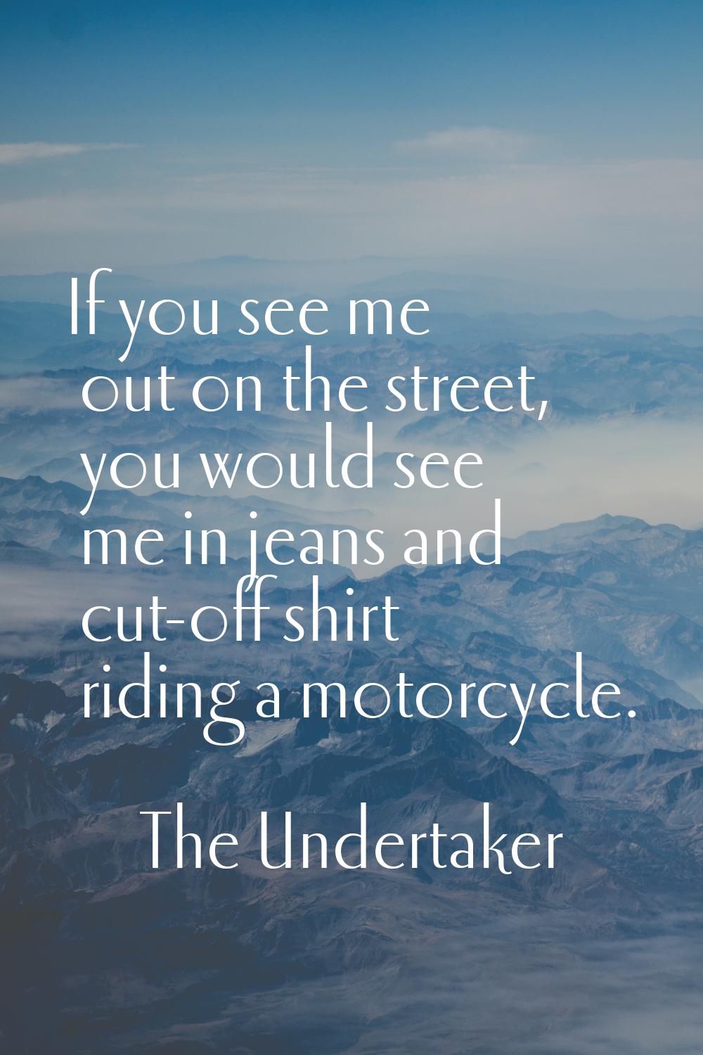 If you see me out on the street, you would see me in jeans and cut-off shirt riding a motorcycle.