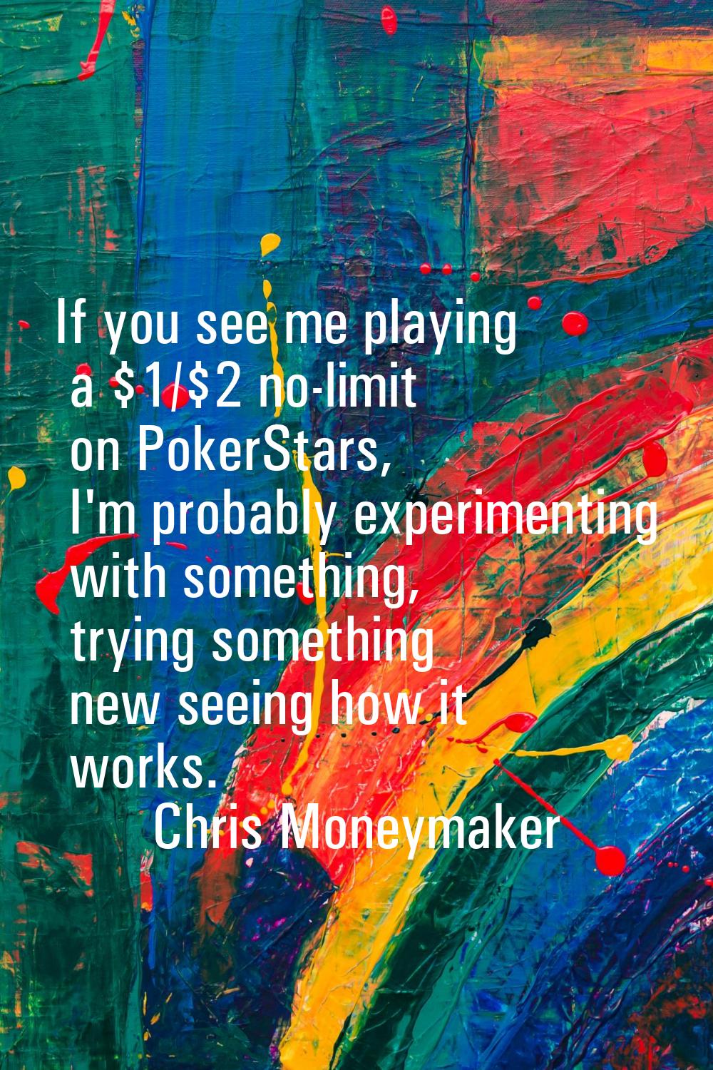 If you see me playing a $1/$2 no-limit on PokerStars, I'm probably experimenting with something, tr