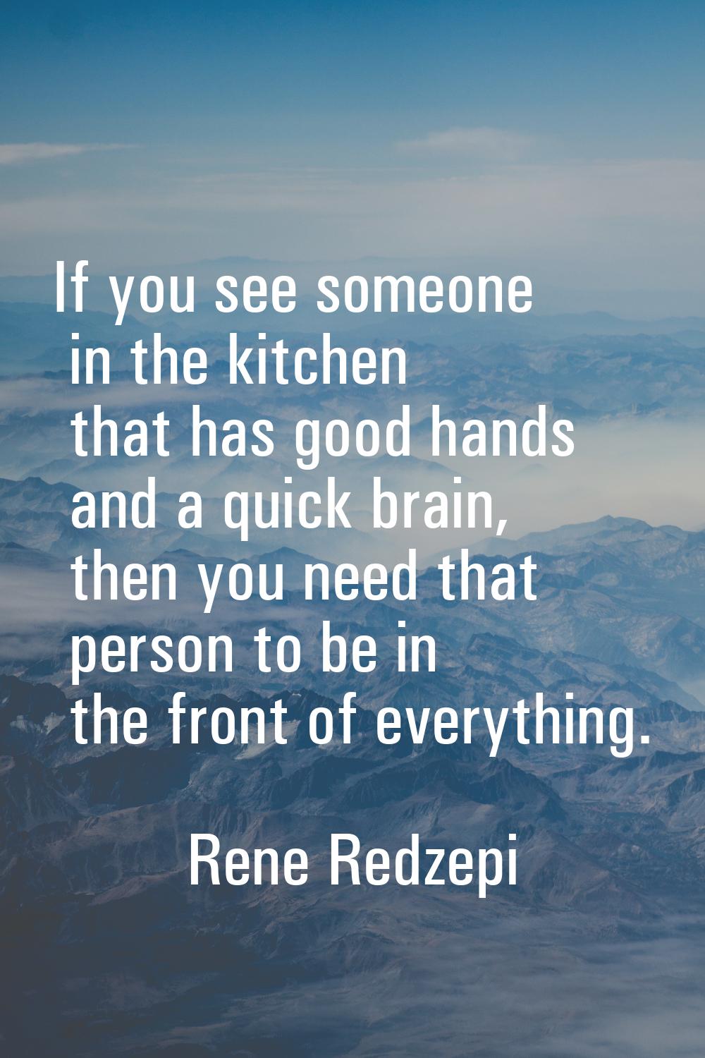If you see someone in the kitchen that has good hands and a quick brain, then you need that person 