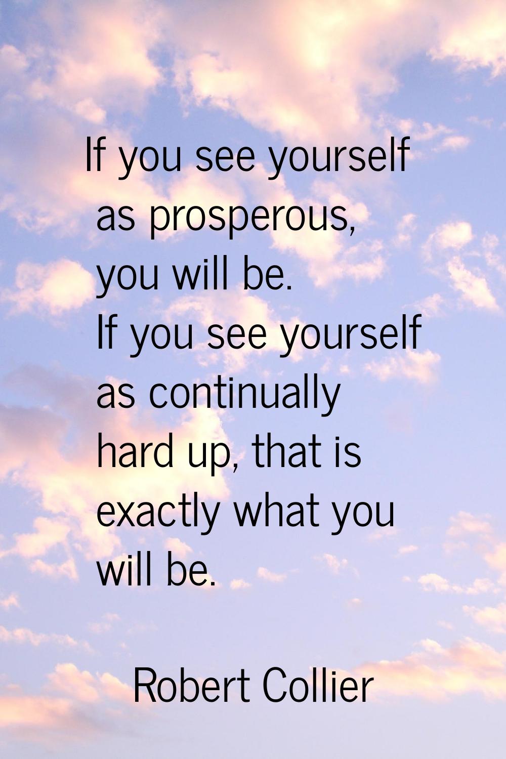 If you see yourself as prosperous, you will be. If you see yourself as continually hard up, that is