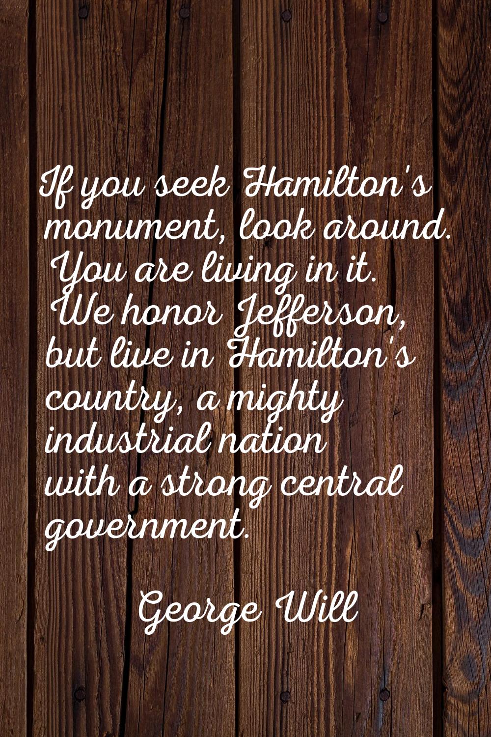If you seek Hamilton's monument, look around. You are living in it. We honor Jefferson, but live in