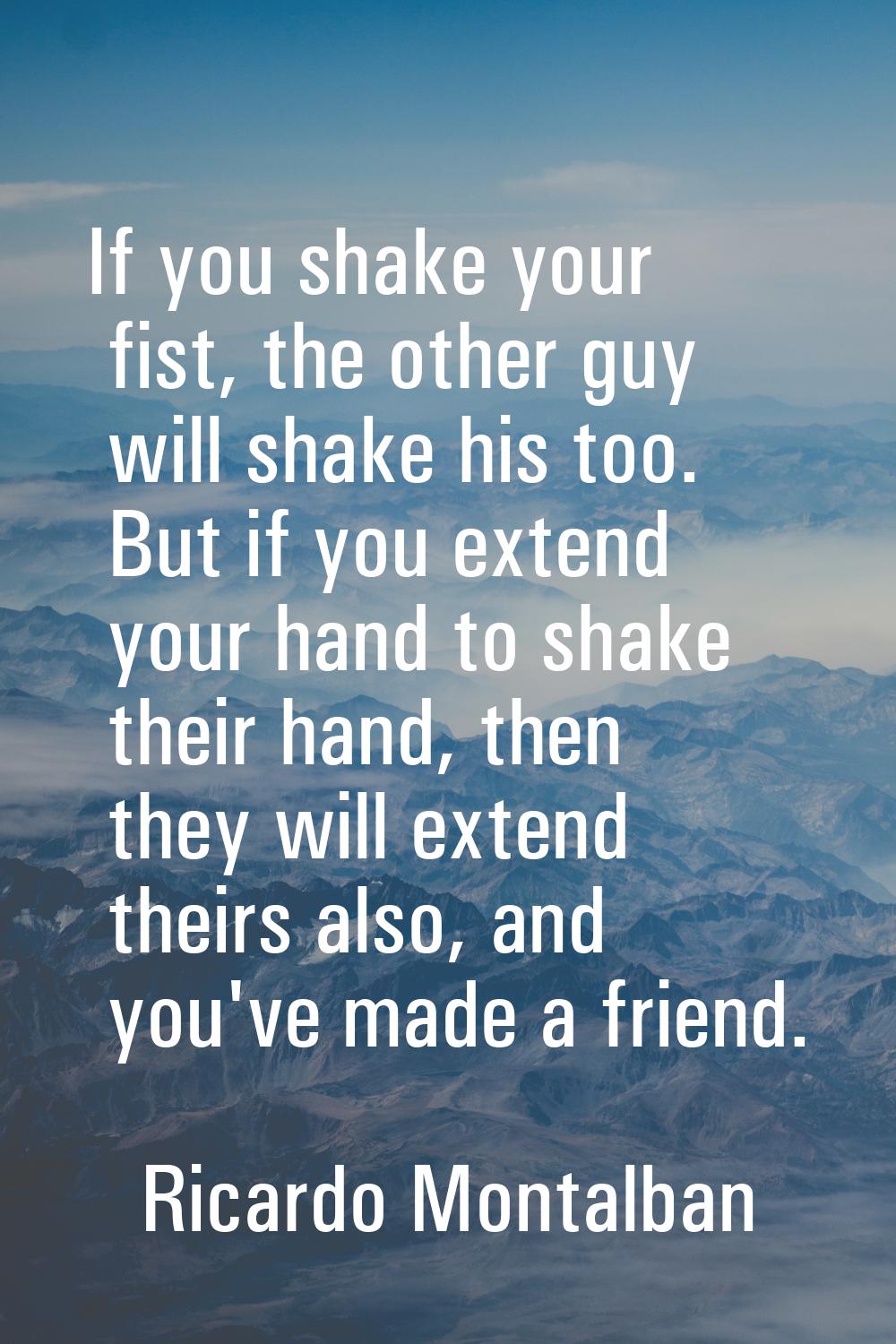 If you shake your fist, the other guy will shake his too. But if you extend your hand to shake thei