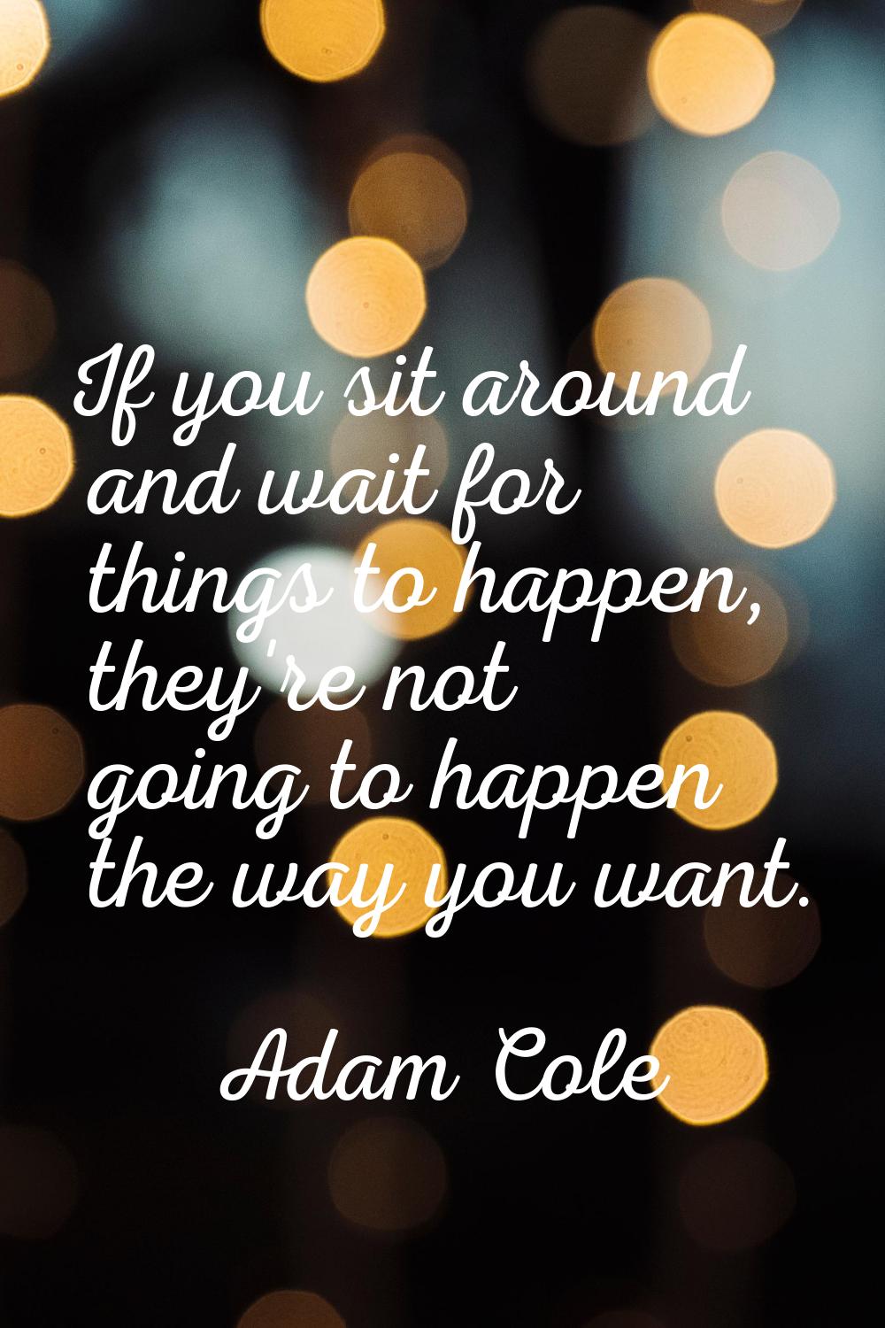 If you sit around and wait for things to happen, they're not going to happen the way you want.