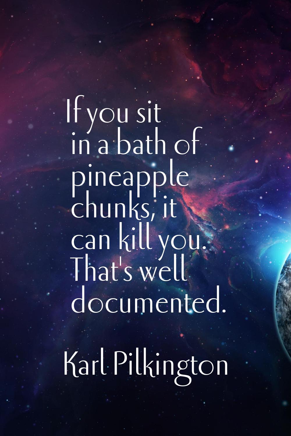 If you sit in a bath of pineapple chunks, it can kill you. That's well documented.