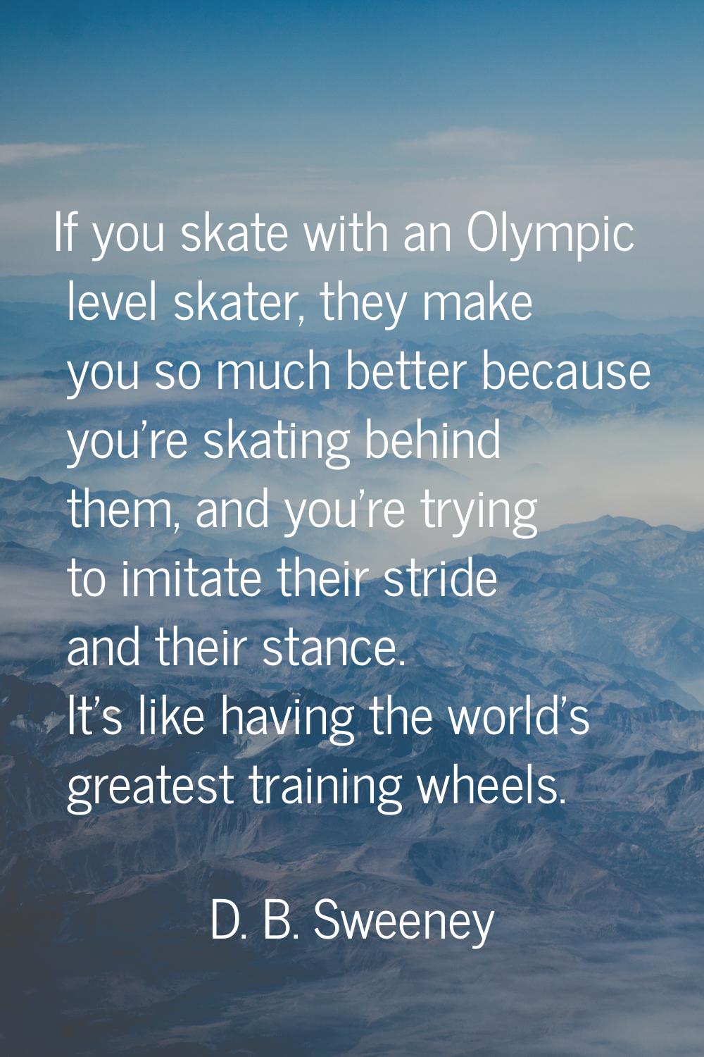 If you skate with an Olympic level skater, they make you so much better because you're skating behi