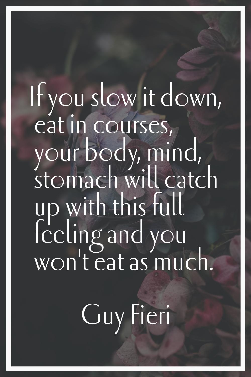 If you slow it down, eat in courses, your body, mind, stomach will catch up with this full feeling 