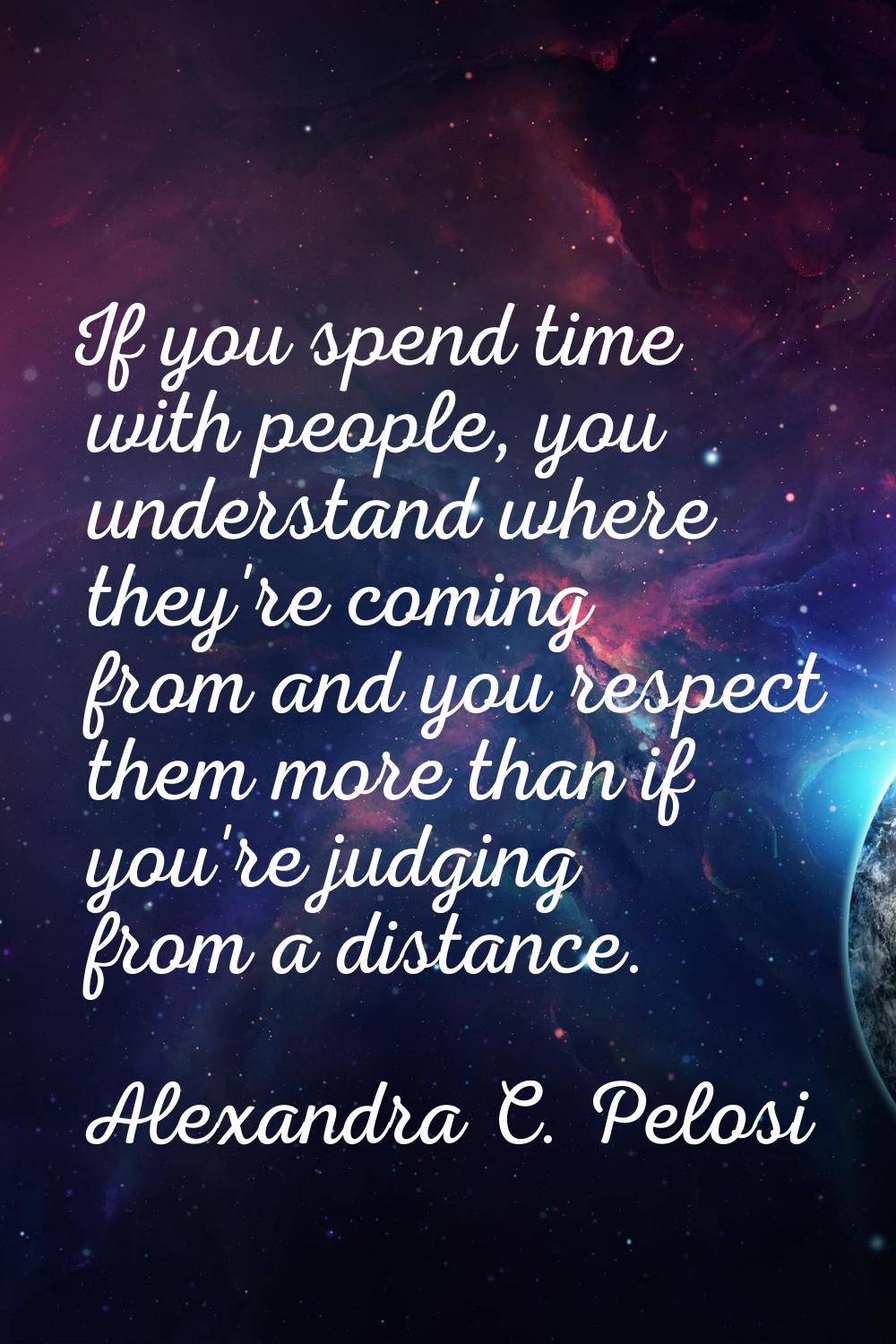 If you spend time with people, you understand where they're coming from and you respect them more t