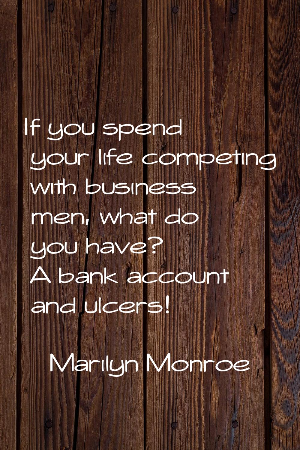 If you spend your life competing with business men, what do you have? A bank account and ulcers!