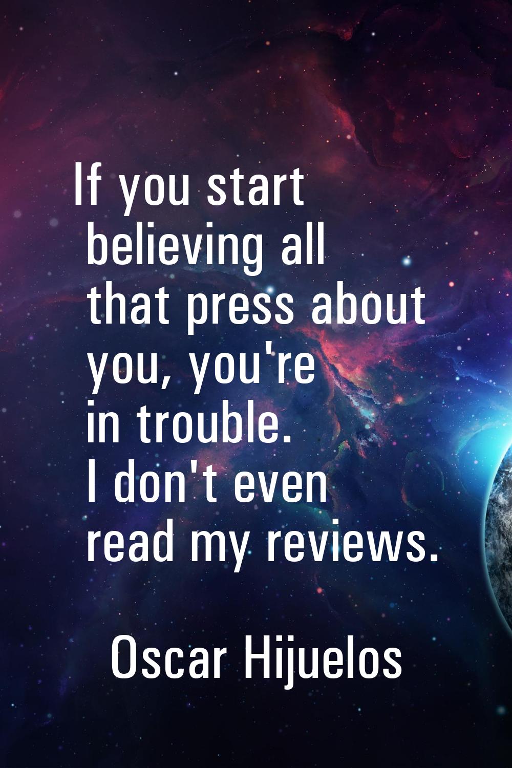 If you start believing all that press about you, you're in trouble. I don't even read my reviews.