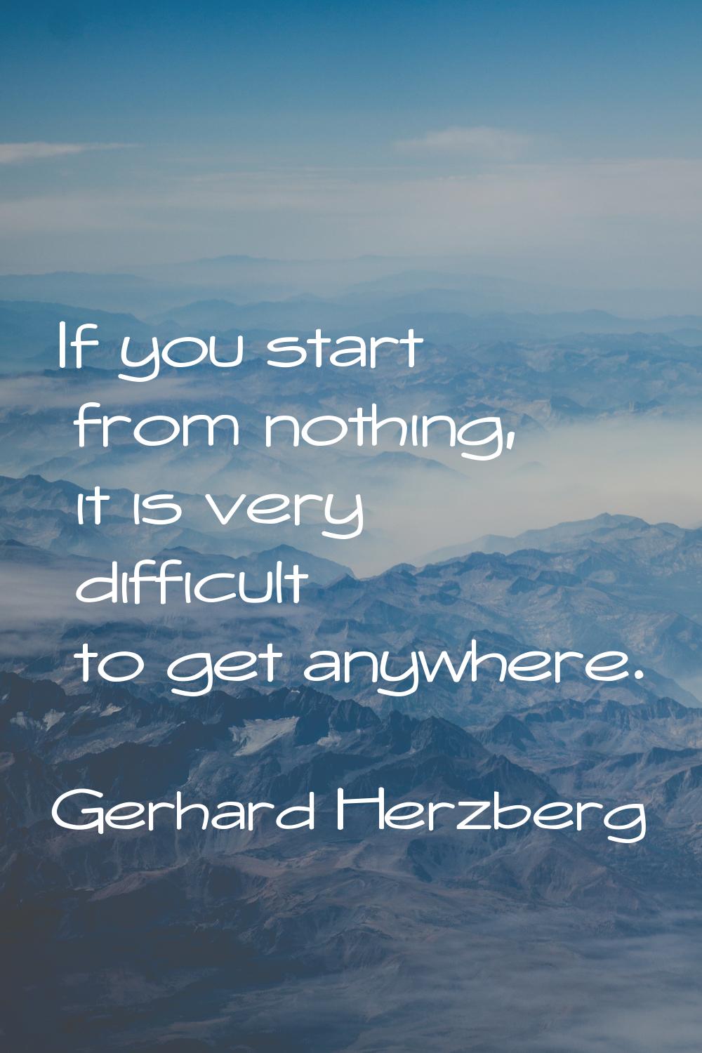 If you start from nothing, it is very difficult to get anywhere.
