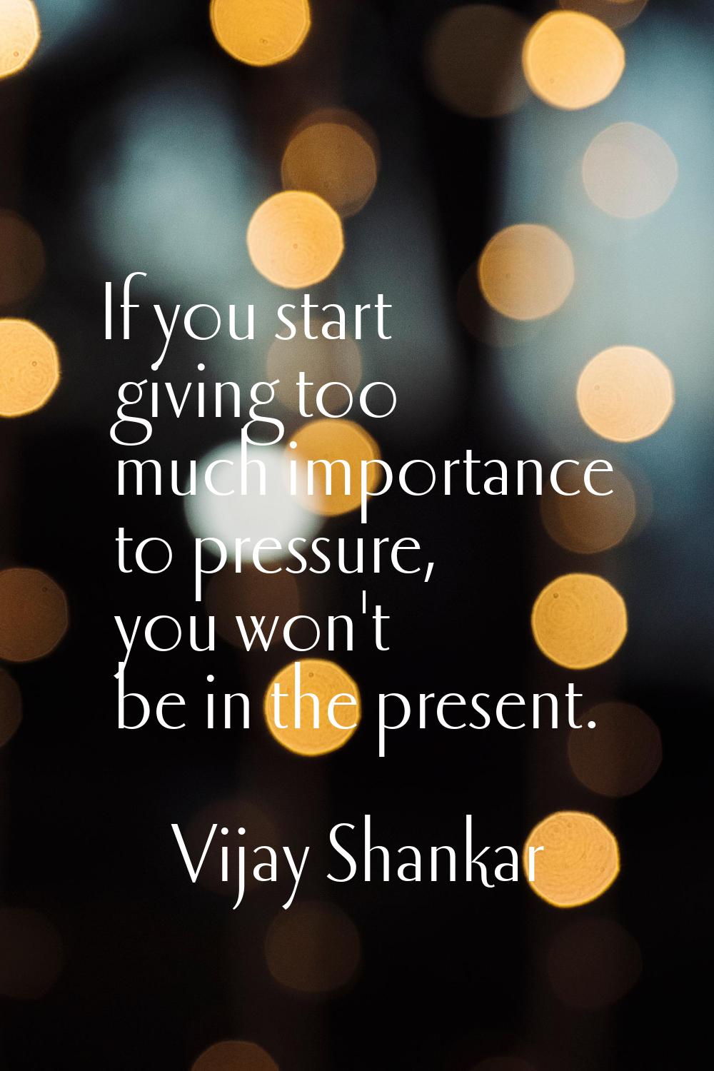 If you start giving too much importance to pressure, you won't be in the present.