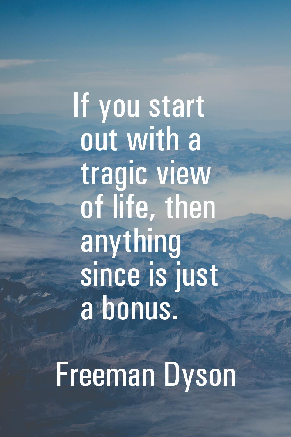 If you start out with a tragic view of life, then anything since is just a bonus.