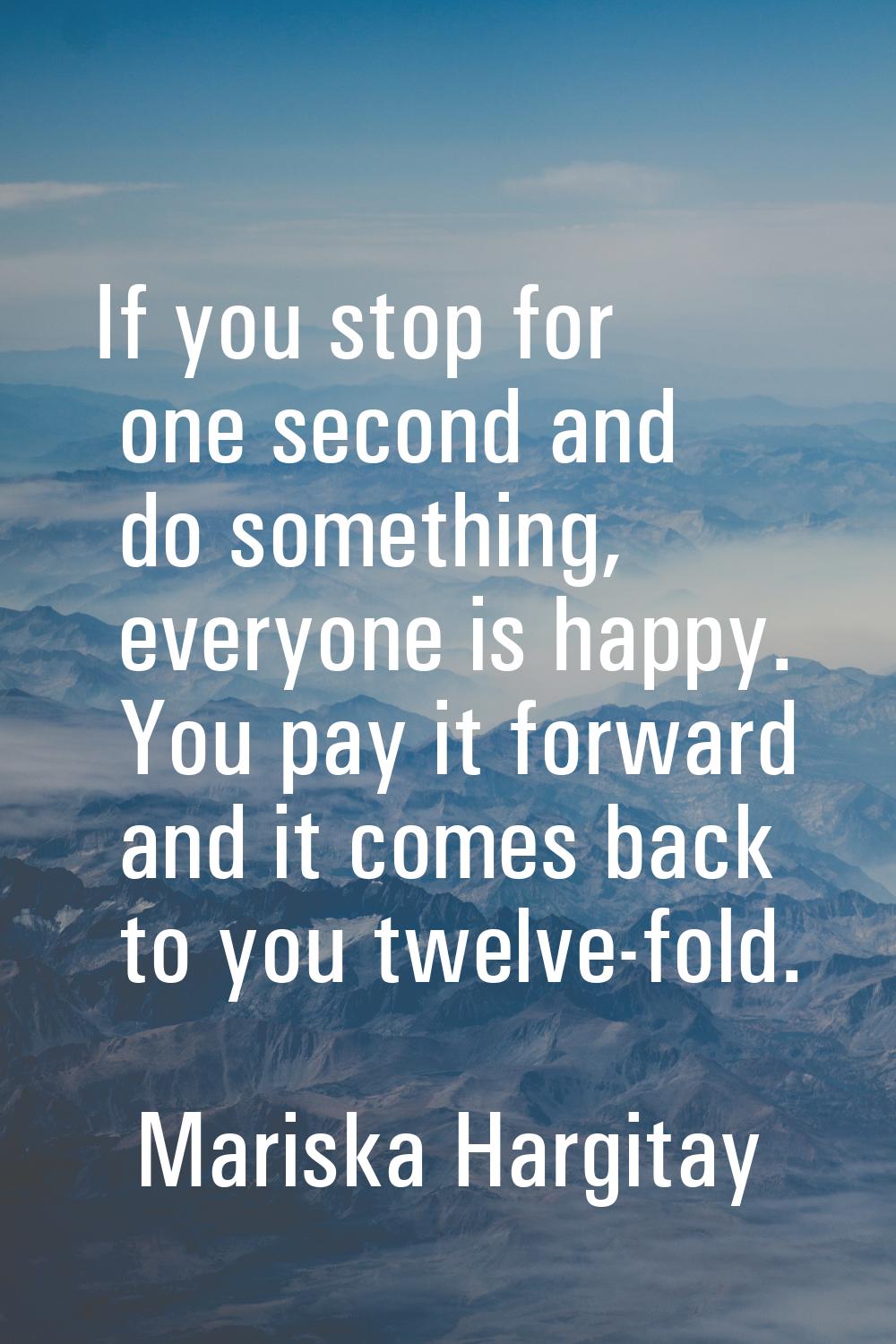 If you stop for one second and do something, everyone is happy. You pay it forward and it comes bac