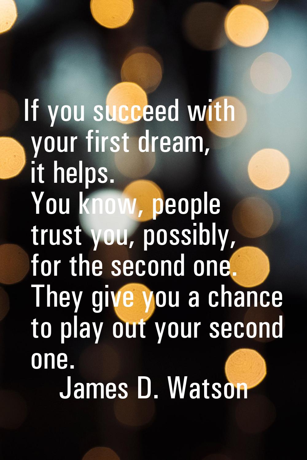 If you succeed with your first dream, it helps. You know, people trust you, possibly, for the secon