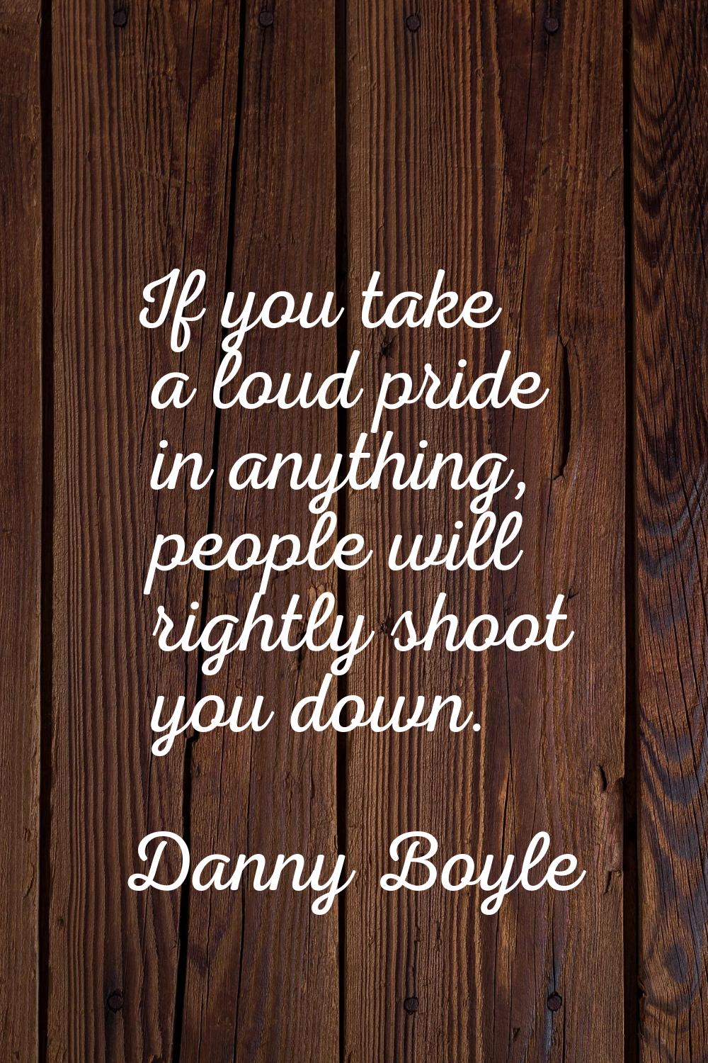 If you take a loud pride in anything, people will rightly shoot you down.