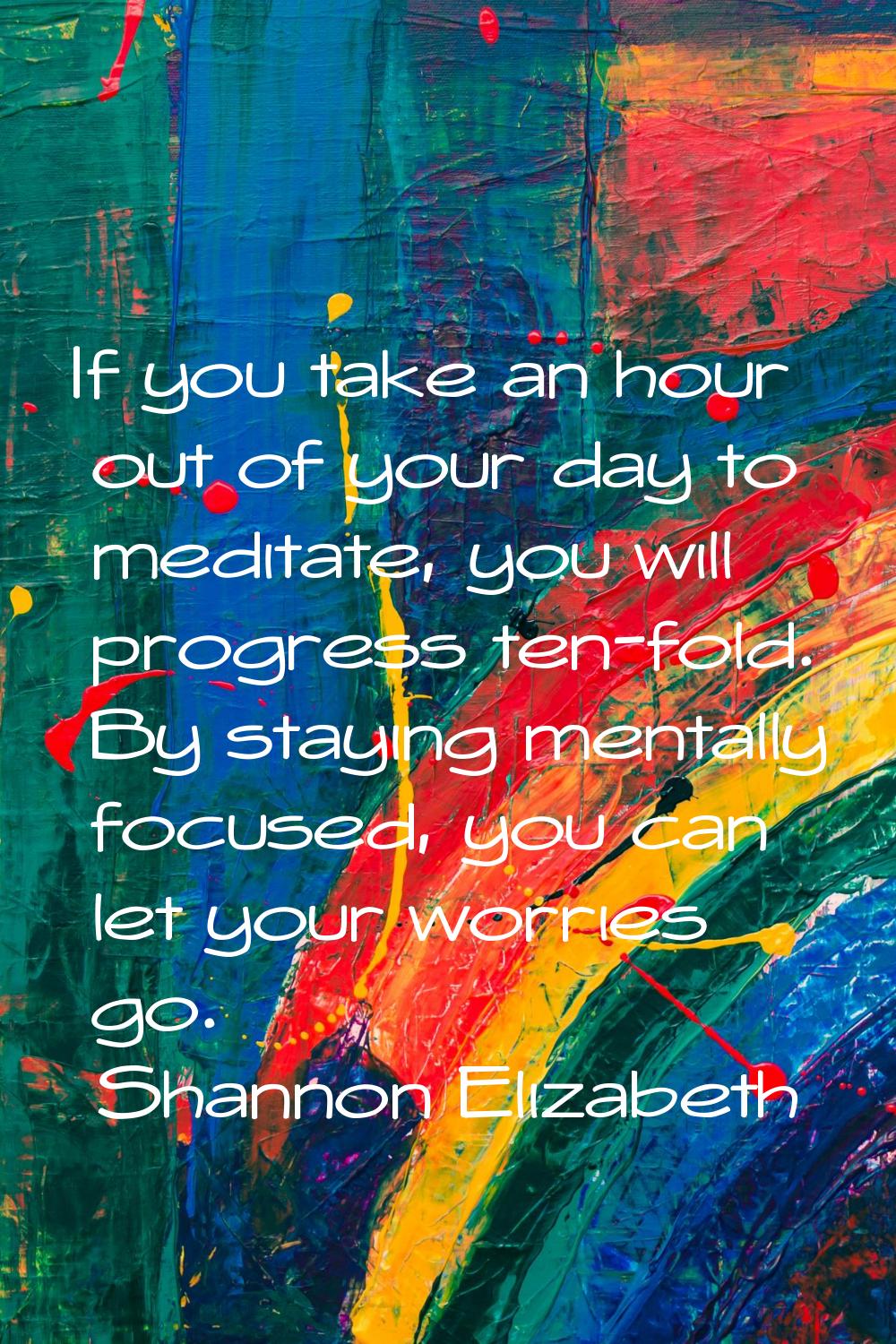 If you take an hour out of your day to meditate, you will progress ten-fold. By staying mentally fo