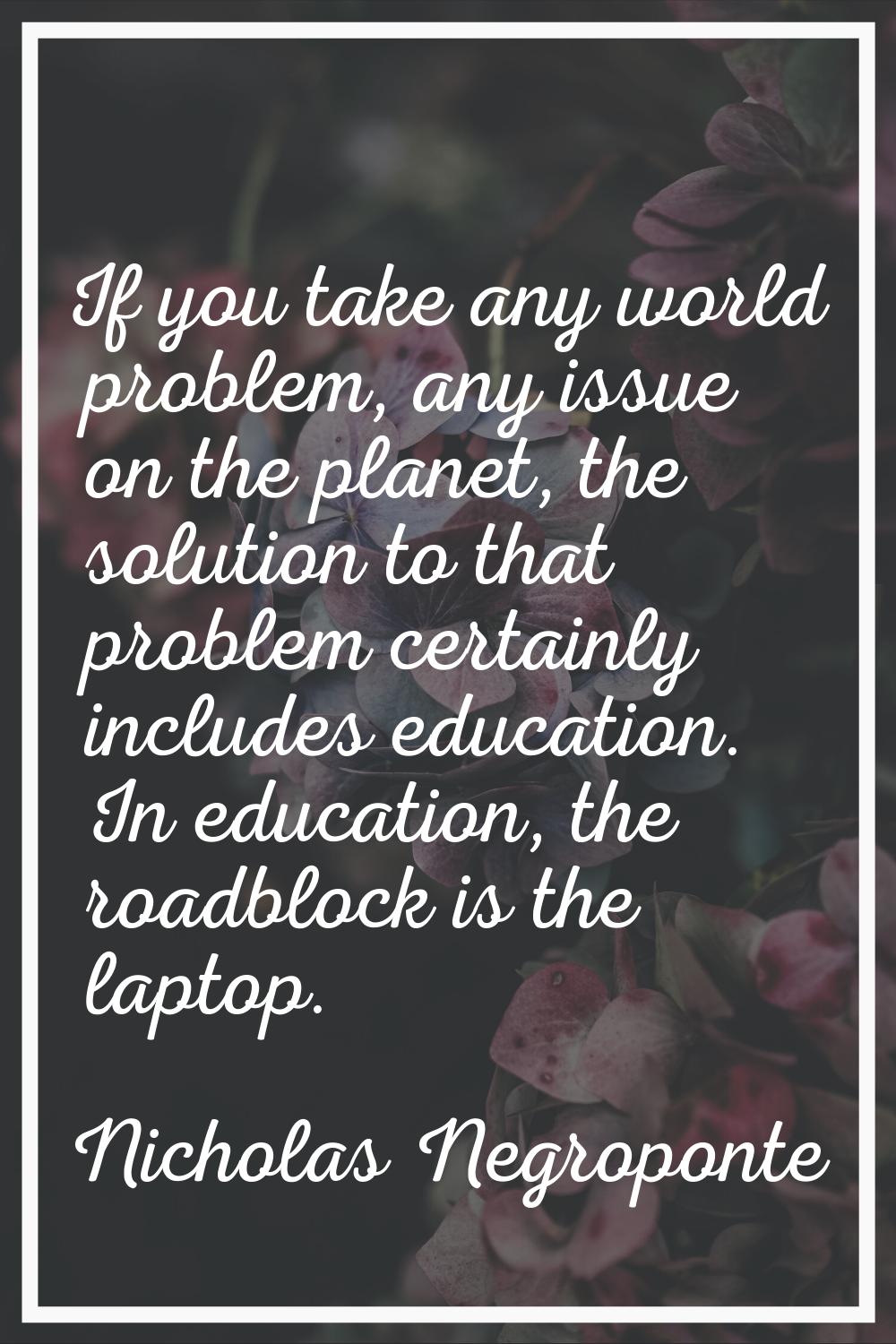 If you take any world problem, any issue on the planet, the solution to that problem certainly incl