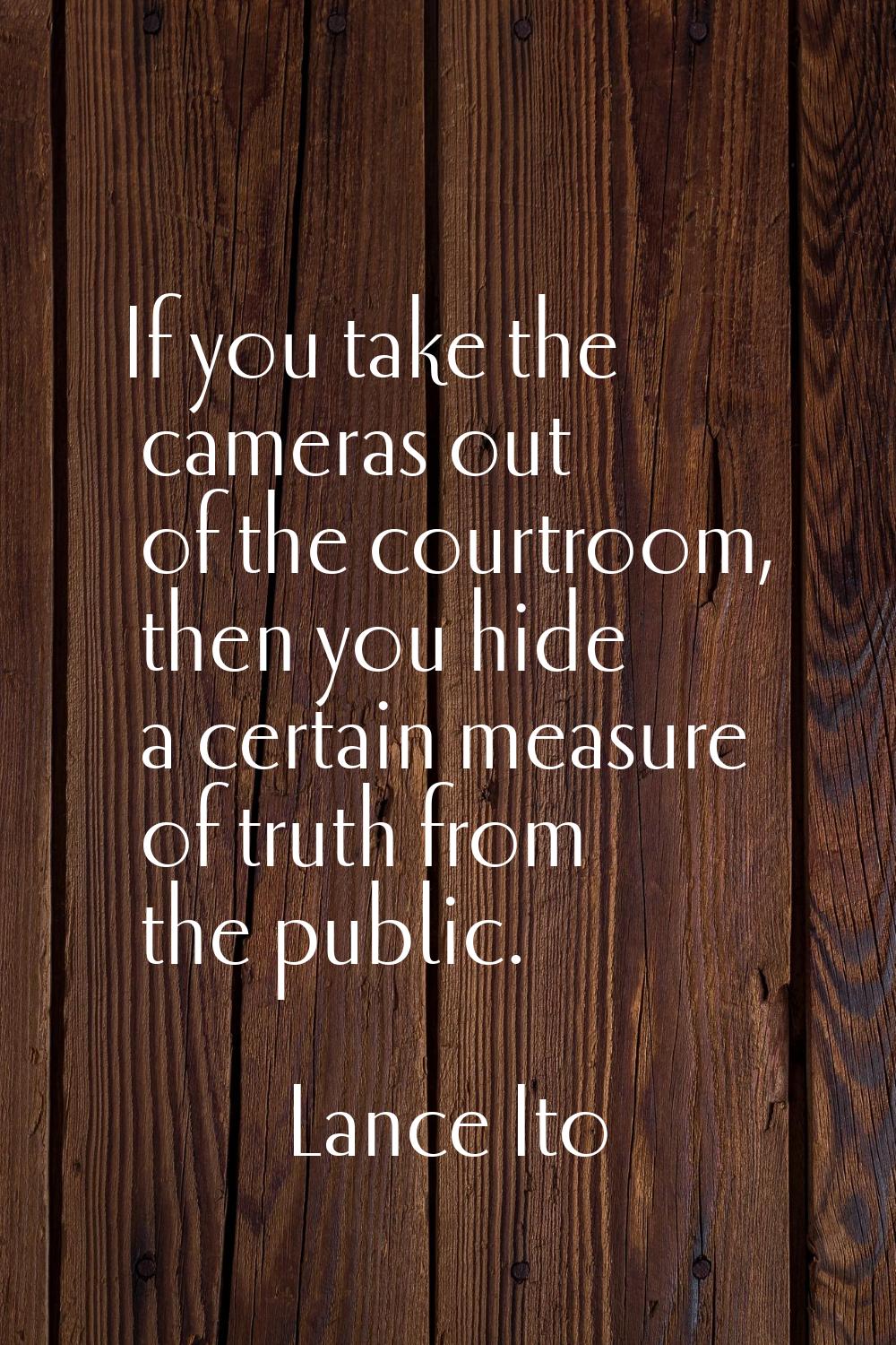 If you take the cameras out of the courtroom, then you hide a certain measure of truth from the pub