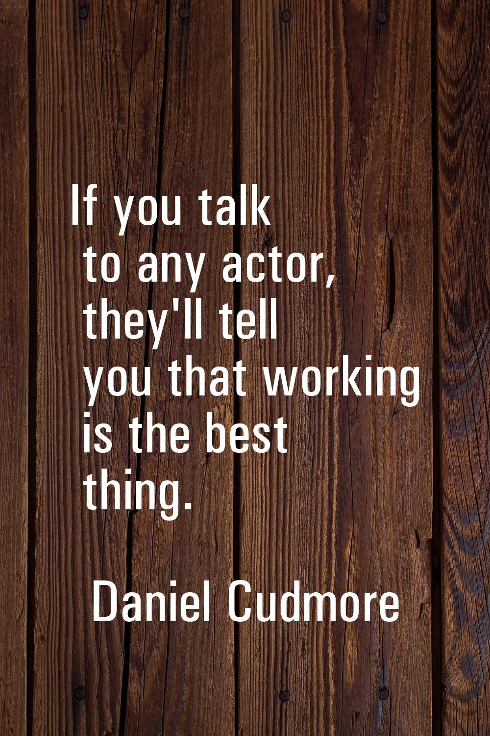 If you talk to any actor, they'll tell you that working is the best thing.