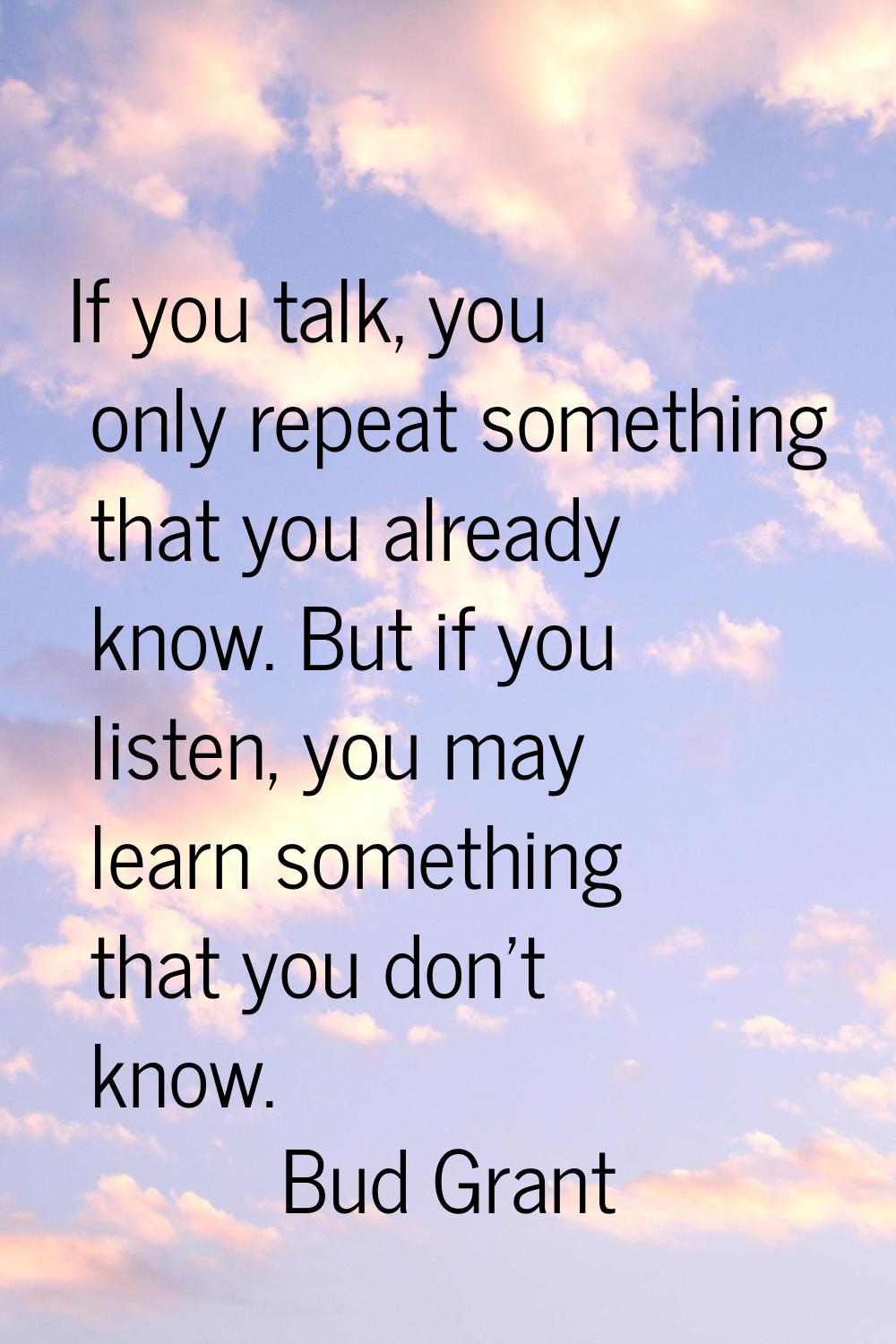 If you talk, you only repeat something that you already know. But if you listen, you may learn some