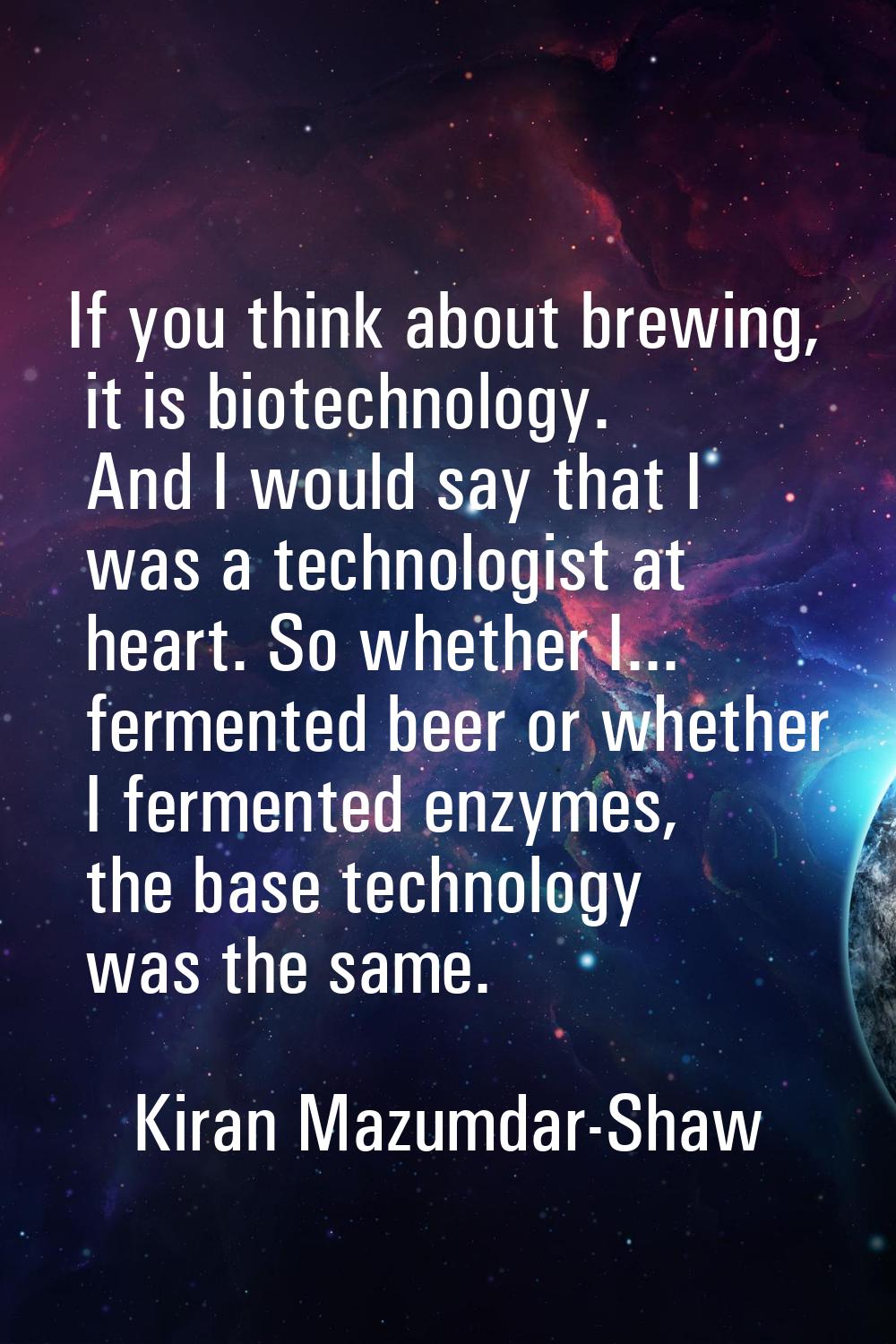 If you think about brewing, it is biotechnology. And I would say that I was a technologist at heart