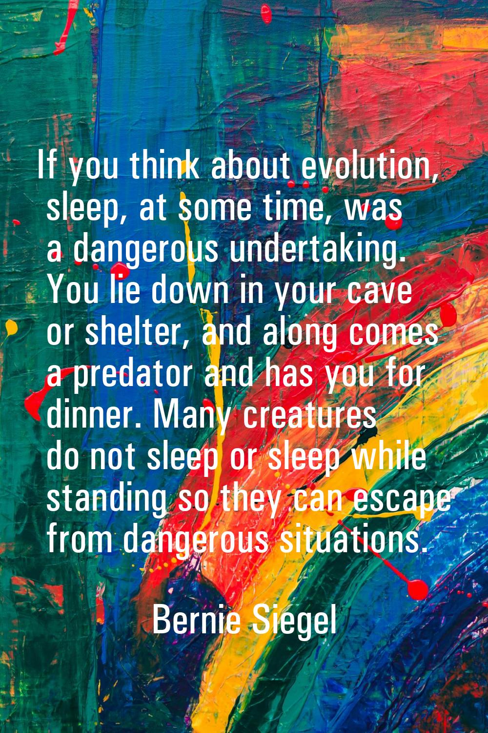 If you think about evolution, sleep, at some time, was a dangerous undertaking. You lie down in you