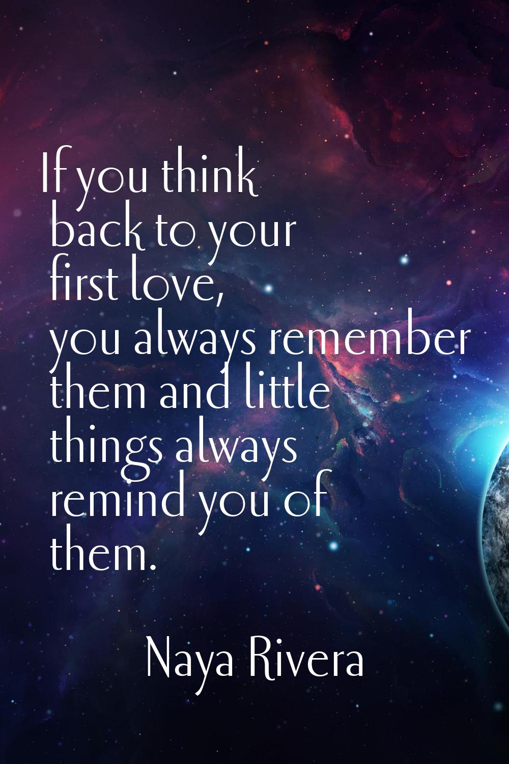 If you think back to your first love, you always remember them and little things always remind you 