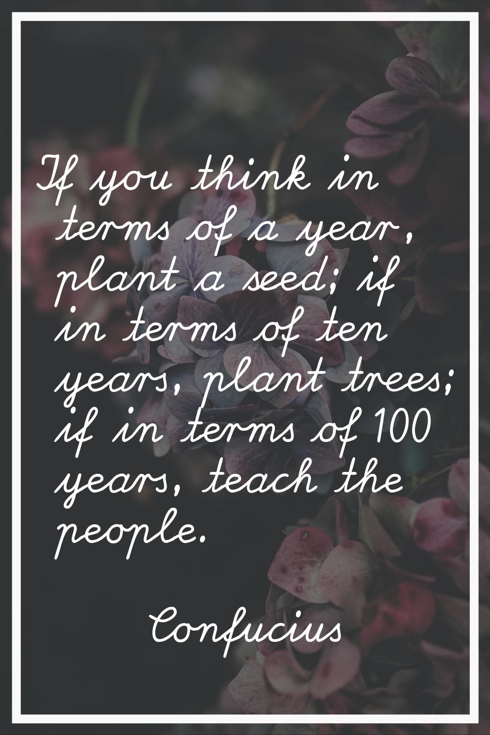 If you think in terms of a year, plant a seed; if in terms of ten years, plant trees; if in terms o