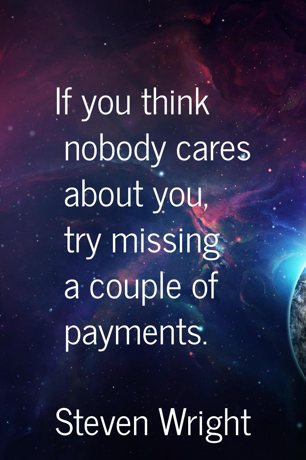 If you think nobody cares about you, try missing a couple of payments.