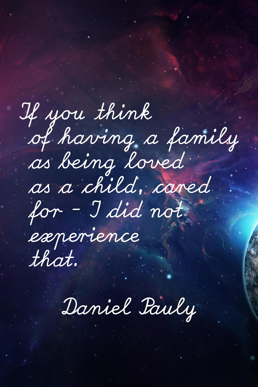 If you think of having a family as being loved as a child, cared for - I did not experience that.