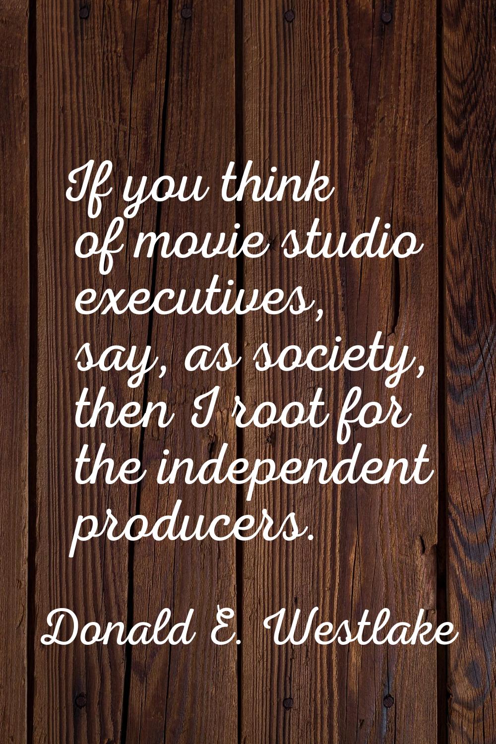 If you think of movie studio executives, say, as society, then I root for the independent producers