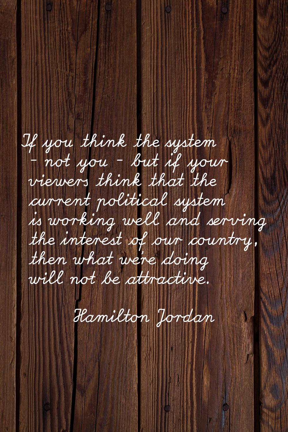 If you think the system - not you - but if your viewers think that the current political system is 