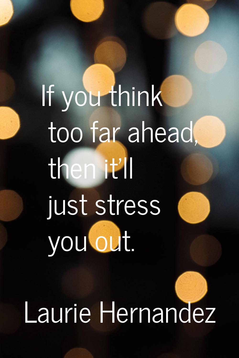 If you think too far ahead, then it'll just stress you out.