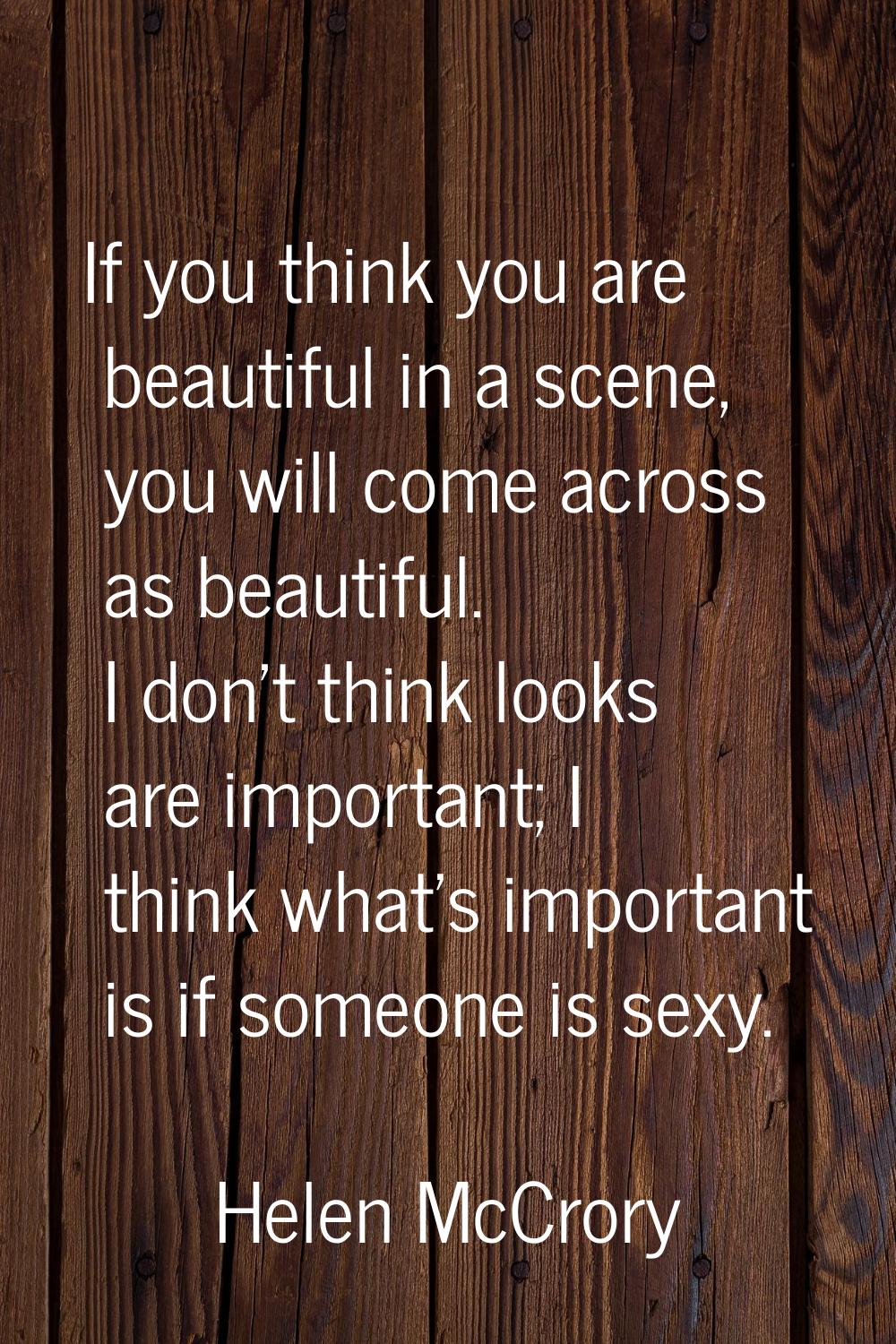 If you think you are beautiful in a scene, you will come across as beautiful. I don't think looks a