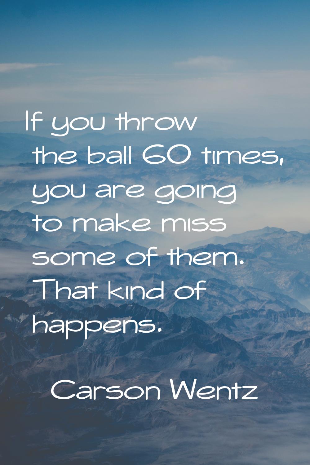 If you throw the ball 60 times, you are going to make miss some of them. That kind of happens.