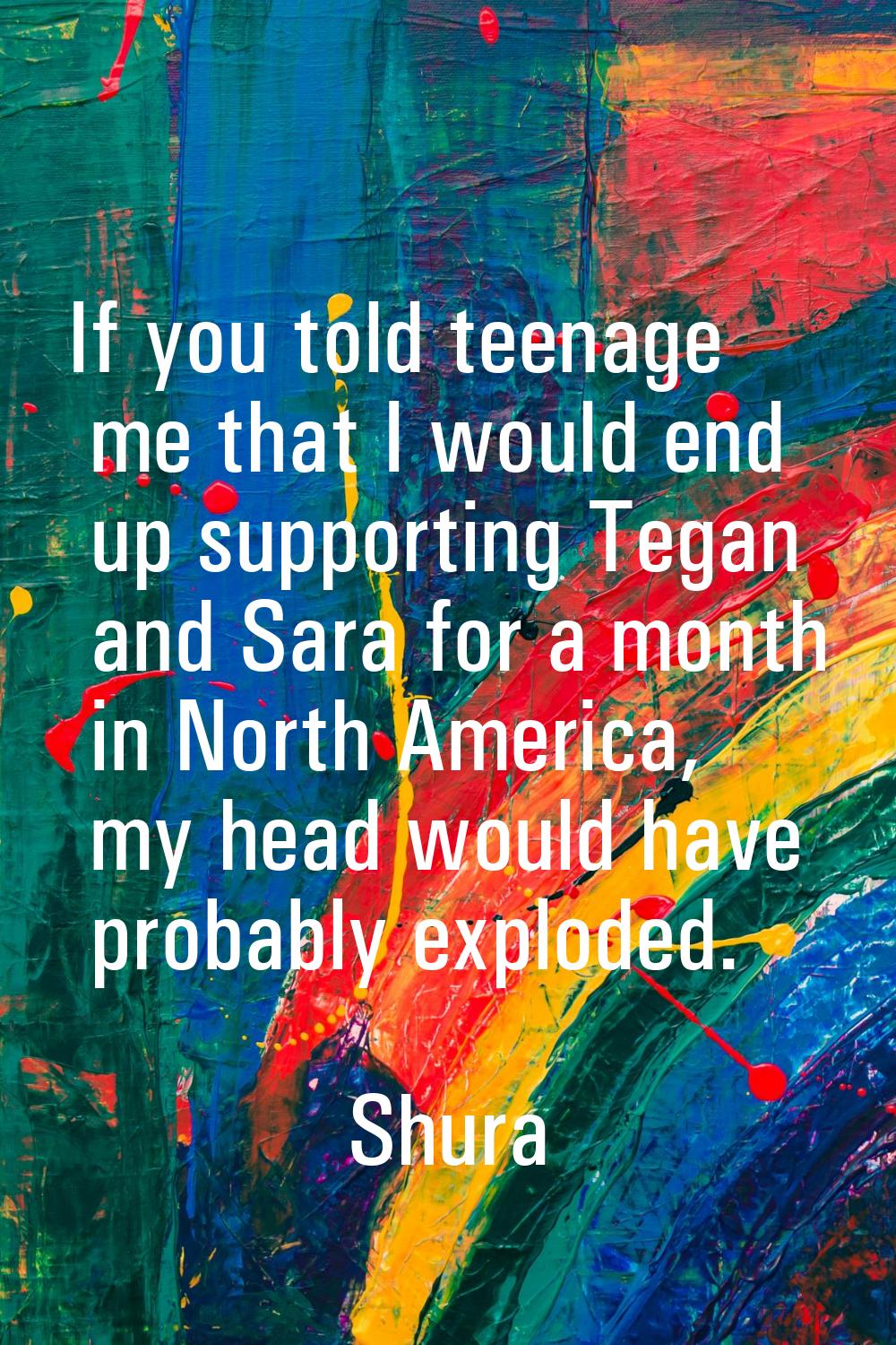 If you told teenage me that I would end up supporting Tegan and Sara for a month in North America, 