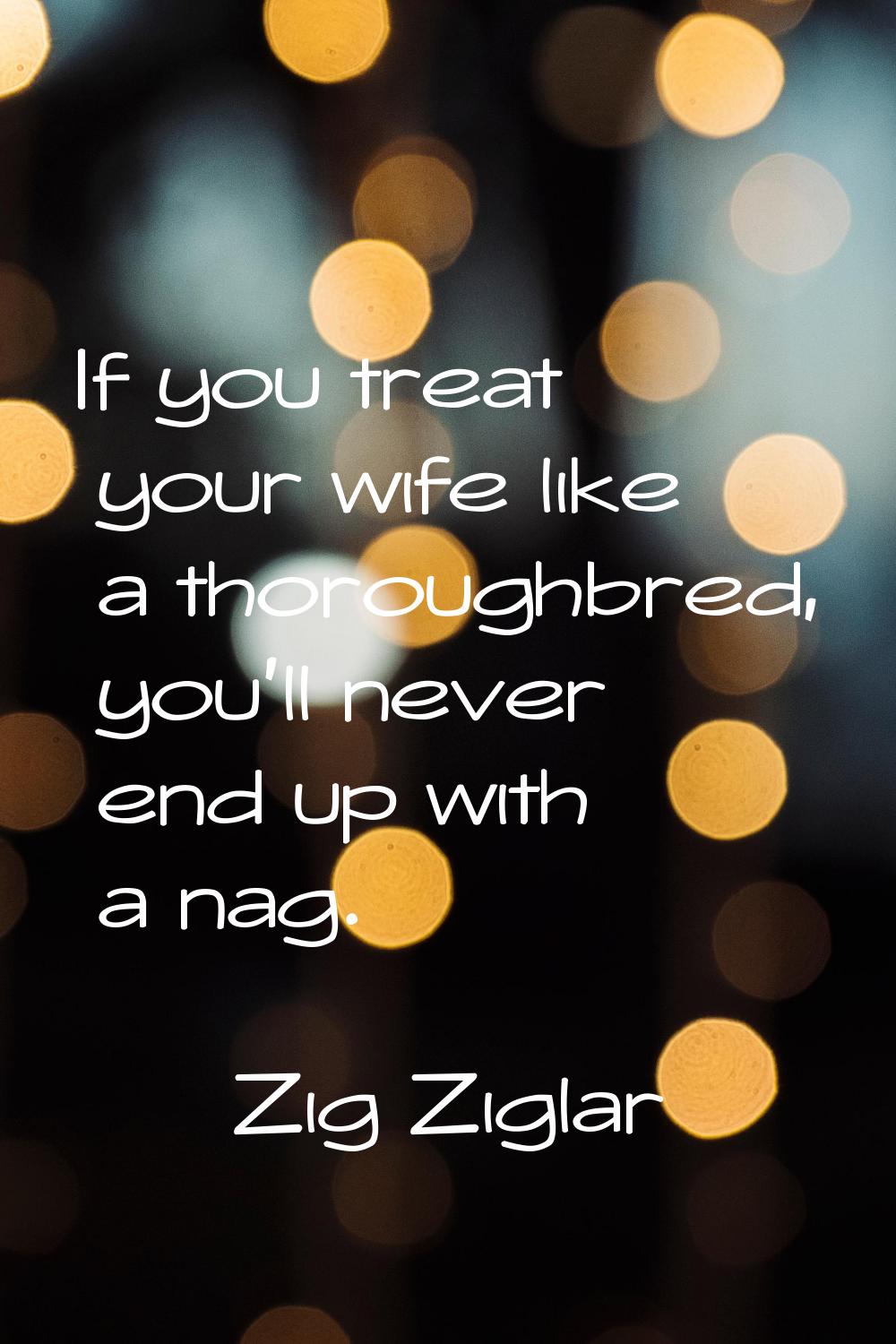 If you treat your wife like a thoroughbred, you'll never end up with a nag.
