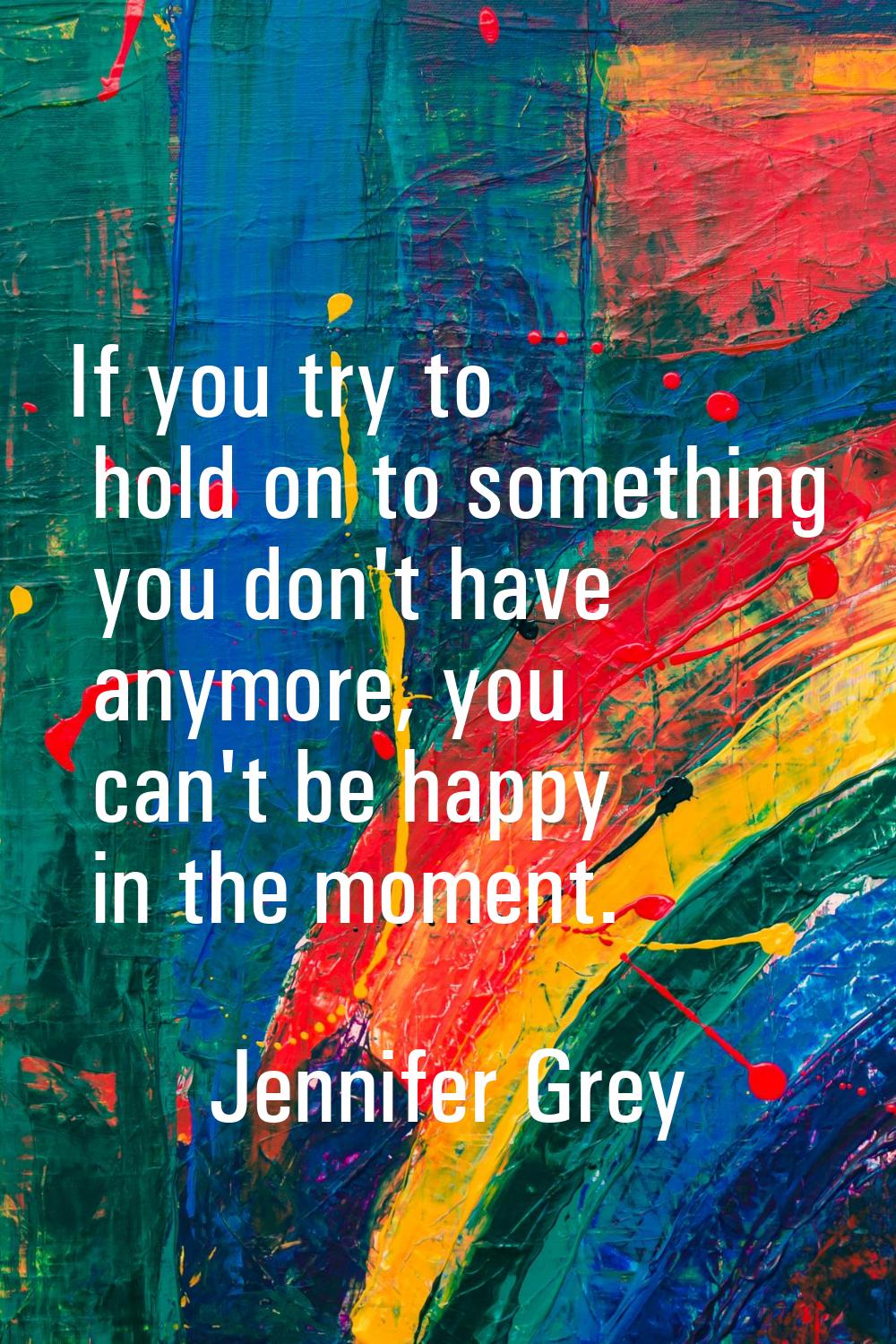 If you try to hold on to something you don't have anymore, you can't be happy in the moment.